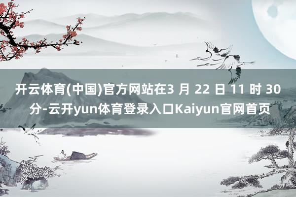 开云体育(中国)官方网站在3 月 22 日 11 时 30 分-云开yun体育登录入口Kaiyun官网首页