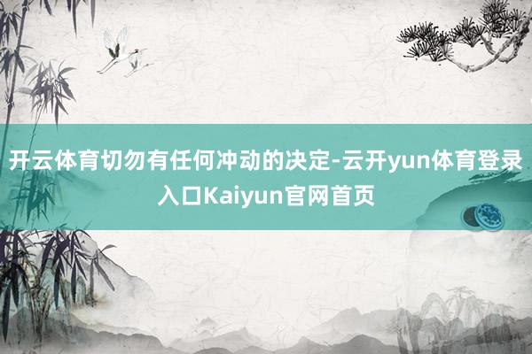 开云体育切勿有任何冲动的决定-云开yun体育登录入口Kaiyun官网首页
