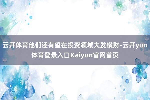云开体育他们还有望在投资领域大发横财-云开yun体育登录入口Kaiyun官网首页