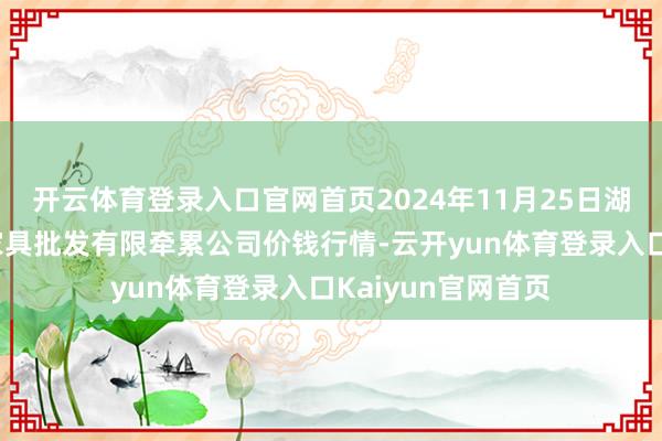 开云体育登录入口官网首页2024年11月25日湖南邵阳市江北农家具批发有限牵累公司价钱行情-云开yun体育登录入口Kaiyun官网首页
