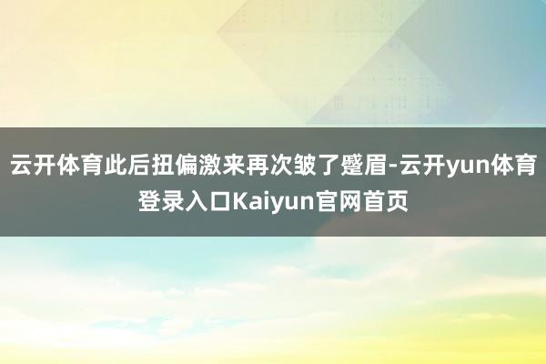 云开体育此后扭偏激来再次皱了蹙眉-云开yun体育登录入口Kaiyun官网首页