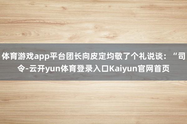 体育游戏app平台团长向皮定均敬了个礼说谈:“司令-云开yun体育登录入口Kaiyun官网首页