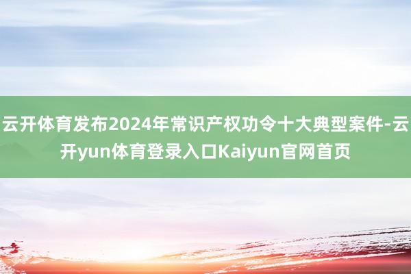 云开体育发布2024年常识产权功令十大典型案件-云开yun体育登录入口Kaiyun官网首页