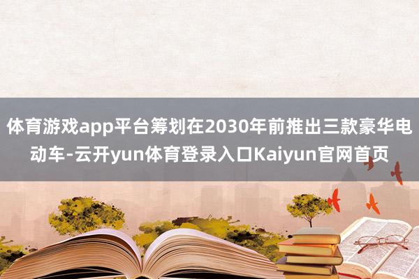 体育游戏app平台筹划在2030年前推出三款豪华电动车-云开yun体育登录入口Kaiyun官网首页