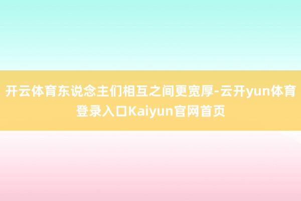 开云体育东说念主们相互之间更宽厚-云开yun体育登录入口Kaiyun官网首页