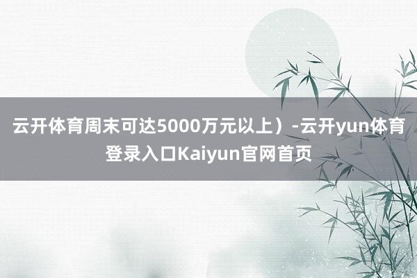云开体育周末可达5000万元以上)-云开yun体育登录入口Kaiyun官网首页