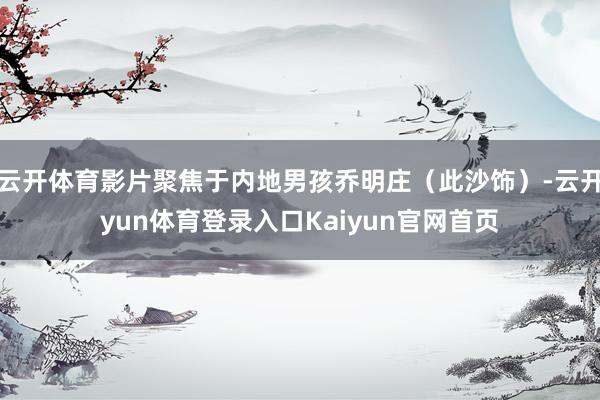 云开体育影片聚焦于内地男孩乔明庄（此沙饰）-云开yun体育登录入口Kaiyun官网首页