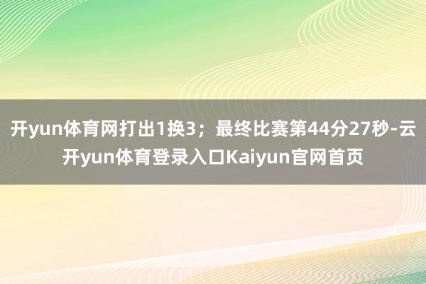 开yun体育网打出1换3；最终比赛第44分27秒-云开yun体育登录入口Kaiyun官网首页