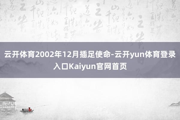 云开体育2002年12月插足使命-云开yun体育登录入口Kaiyun官网首页