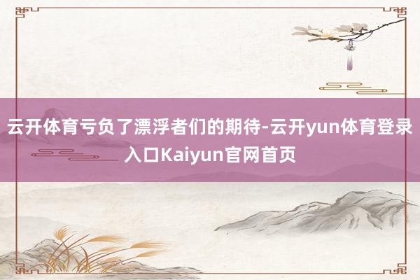 云开体育亏负了漂浮者们的期待-云开yun体育登录入口Kaiyun官网首页