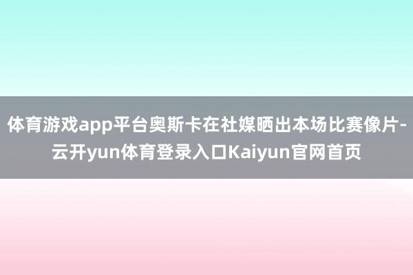 体育游戏app平台奥斯卡在社媒晒出本场比赛像片-云开yun体育登录入口Kaiyun官网首页