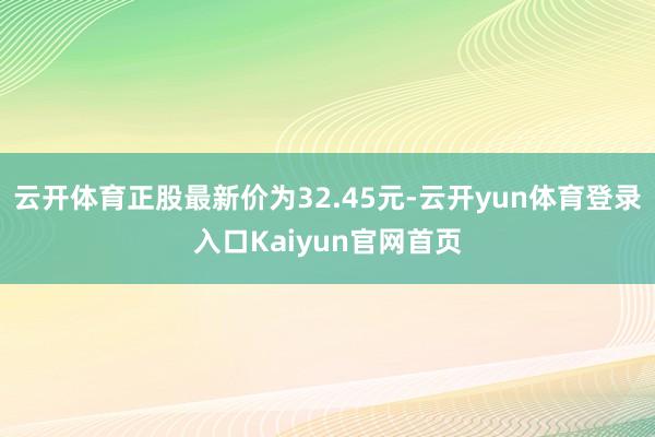 云开体育正股最新价为32.45元-云开yun体育登录入口Kaiyun官网首页