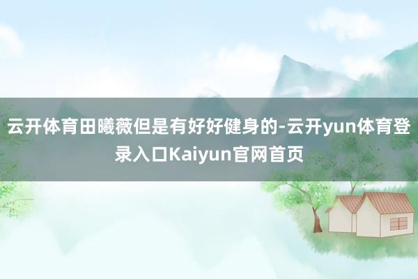 云开体育田曦薇但是有好好健身的-云开yun体育登录入口Kaiyun官网首页