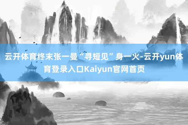 云开体育终末张一曼“寻短见”身一火-云开yun体育登录入口Kaiyun官网首页