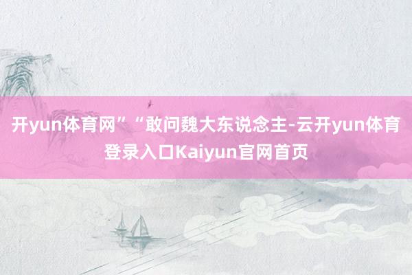 开yun体育网”“敢问魏大东说念主-云开yun体育登录入口Kaiyun官网首页
