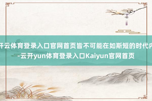 开云体育登录入口官网首页皆不可能在如斯短的时代内-云开yun体育登录入口Kaiyun官网首页