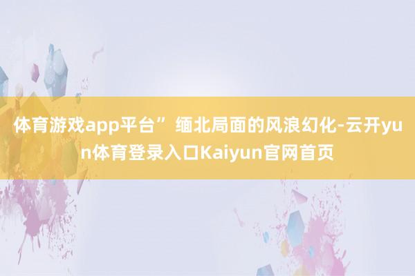 体育游戏app平台” 缅北局面的风浪幻化-云开yun体育登录入口Kaiyun官网首页