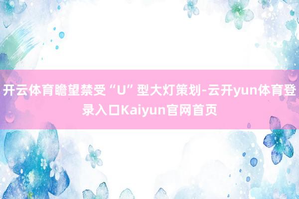 开云体育瞻望禁受“U”型大灯策划-云开yun体育登录入口Kaiyun官网首页