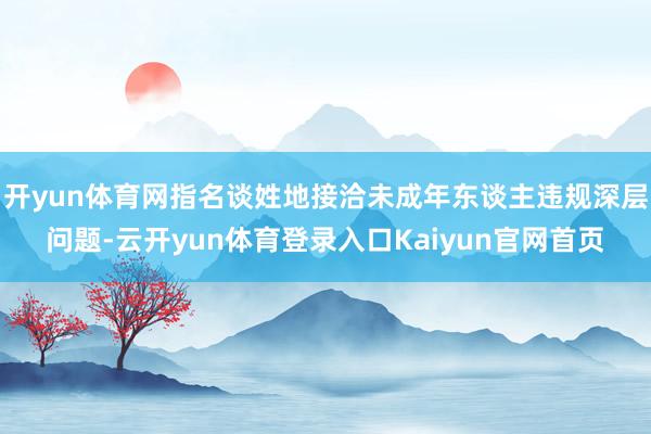 开yun体育网指名谈姓地接洽未成年东谈主违规深层问题-云开yun体育登录入口Kaiyun官网首页