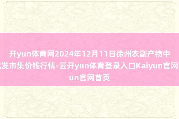开yun体育网2024年12月11日徐州农副产物中心批发市集价钱行情-云开yun体育登录入口Kaiyun官网首页