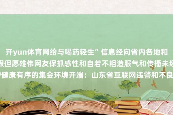 开yun体育网给与喝药轻生”信息经向省内各地和关系部门核实网传信息作假但愿雄伟网友保抓感性和自若不粗造服气和传播未经证明的信息共同爱护健康有序的集会环境开端：山东省互联网违警和不良信息举报中心-云开yun体育登录入口Kaiyun官网首页