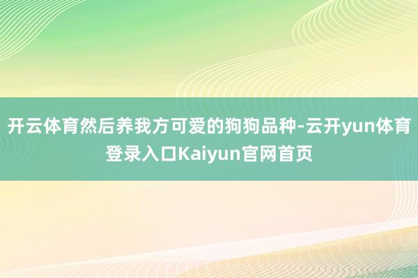 开云体育然后养我方可爱的狗狗品种-云开yun体育登录入口Kaiyun官网首页