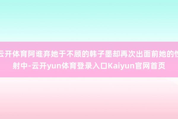 云开体育阿谁弃她于不顾的韩子墨却再次出面前她的性射中-云开yun体育登录入口Kaiyun官网首页