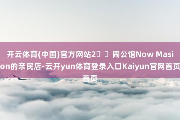 开云体育(中国)官方网站2️⃣闹公馆Now Masion的亲民店-云开yun体育登录入口Kaiyun官网首页