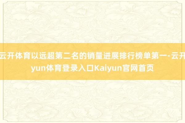 云开体育以远超第二名的销量进展排行榜单第一-云开yun体育登录入口Kaiyun官网首页