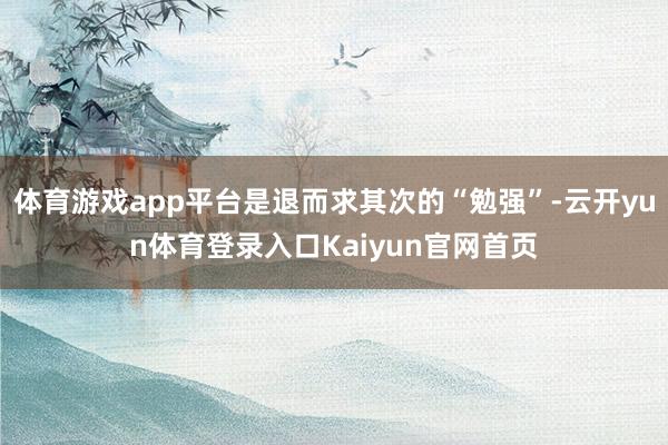 体育游戏app平台是退而求其次的“勉强”-云开yun体育登录入口Kaiyun官网首页