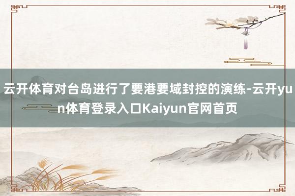 云开体育对台岛进行了要港要域封控的演练-云开yun体育登录入口Kaiyun官网首页