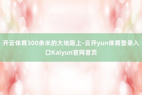 开云体育300余米的大地路上-云开yun体育登录入口Kaiyun官网首页
