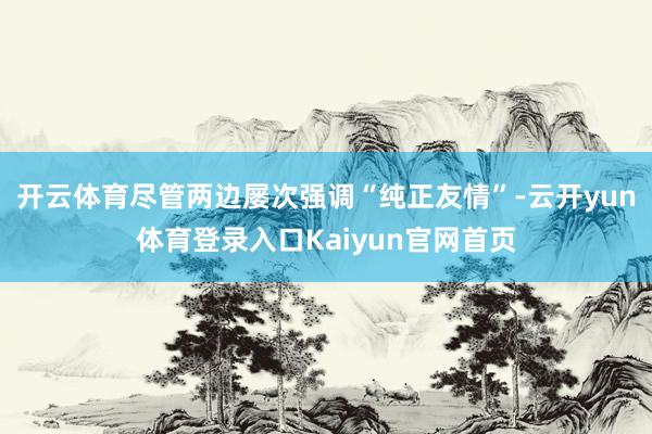 开云体育尽管两边屡次强调“纯正友情”-云开yun体育登录入口Kaiyun官网首页