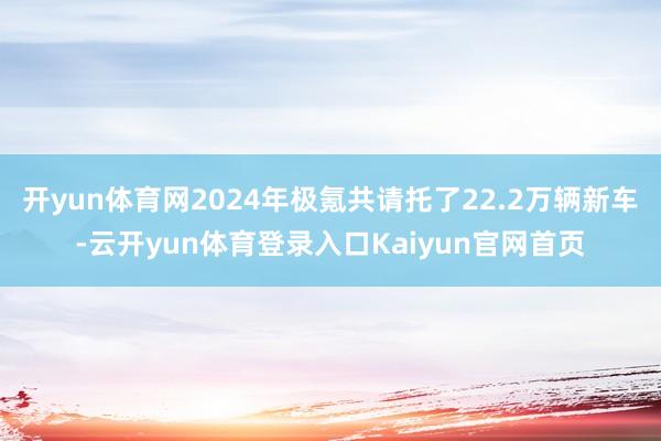 开yun体育网2024年极氪共请托了22.2万辆新车-云开yun体育登录入口Kaiyun官网首页