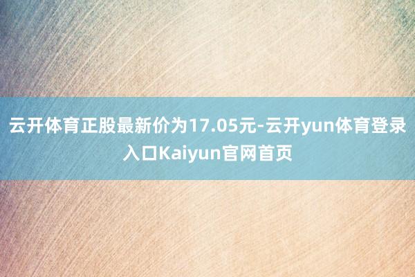 云开体育正股最新价为17.05元-云开yun体育登录入口Kaiyun官网首页