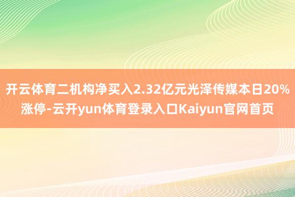 开云体育二机构净买入2.32亿元光泽传媒本日20%涨停-云开yun体育登录入口Kaiyun官网首页
