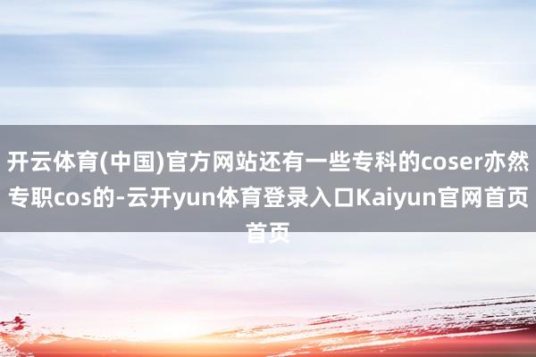 开云体育(中国)官方网站还有一些专科的coser亦然专职cos的-云开yun体育登录入口Kaiyun官网首页