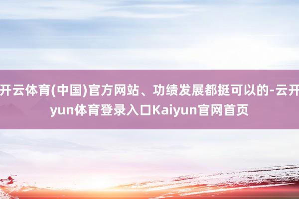 开云体育(中国)官方网站、功绩发展都挺可以的-云开yun体育登录入口Kaiyun官网首页