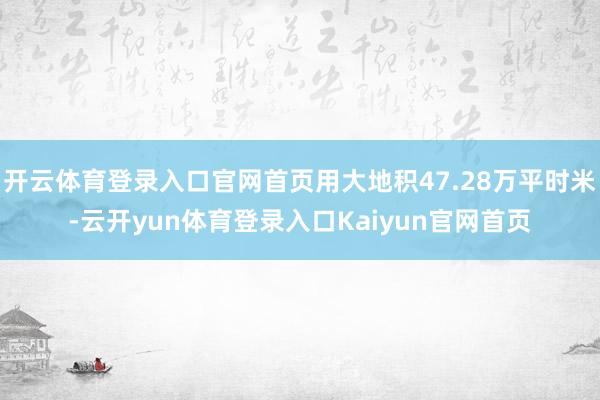 开云体育登录入口官网首页用大地积47.28万平时米-云开yun体育登录入口Kaiyun官网首页