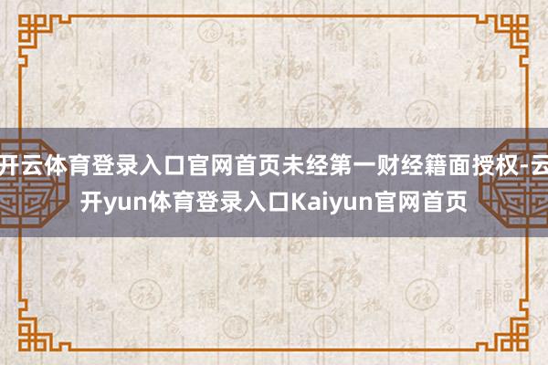 开云体育登录入口官网首页未经第一财经籍面授权-云开yun体育登录入口Kaiyun官网首页