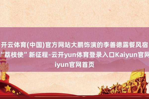 开云体育(中国)官方网站大鹏饰演的李善德露餐风宿开启“荔枝使”新征程-云开yun体育登录入口Kaiyun官网首页