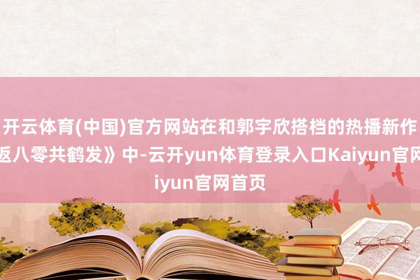 开云体育(中国)官方网站在和郭宇欣搭档的热播新作《重返八零共鹤发》中-云开yun体育登录入口Kaiyun官网首页