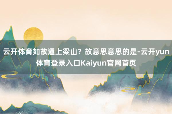 云开体育如故逼上梁山?故意思意思的是-云开yun体育登录入口Kaiyun官网首页