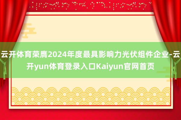 云开体育荣膺2024年度最具影响力光伏组件企业-云开yun体育登录入口Kaiyun官网首页