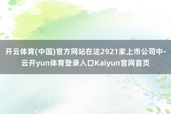 开云体育(中国)官方网站在这2921家上市公司中-云开yun体育登录入口Kaiyun官网首页