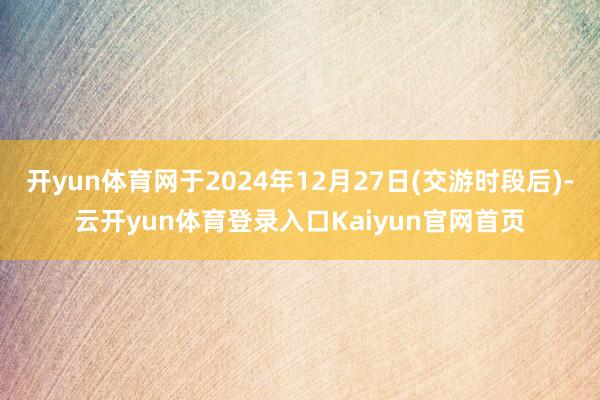 开yun体育网于2024年12月27日(交游时段后)-云开yun体育登录入口Kaiyun官网首页
