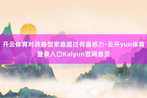 开云体育对改善型家庭超过有蛊惑力-云开yun体育登录入口Kaiyun官网首页