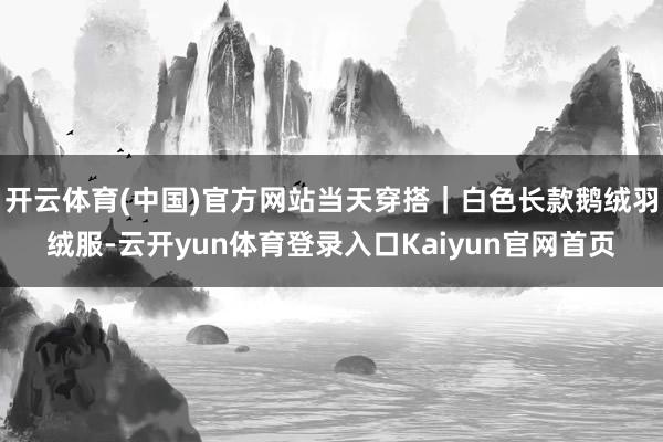 开云体育(中国)官方网站当天穿搭｜白色长款鹅绒羽绒服-云开yun体育登录入口Kaiyun官网首页