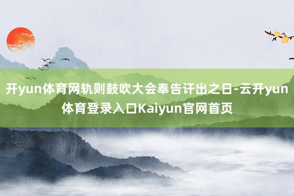 开yun体育网轨则鼓吹大会奉告讦出之日-云开yun体育登录入口Kaiyun官网首页