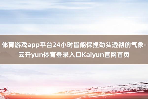 体育游戏app平台24小时皆能保捏劲头透彻的气象-云开yun体育登录入口Kaiyun官网首页